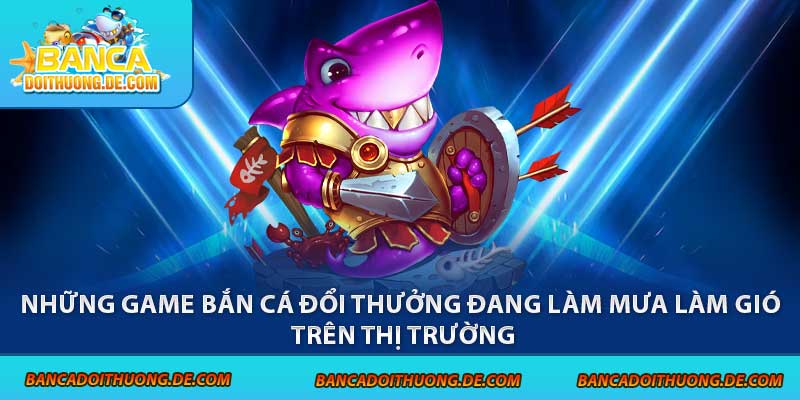 Những game bắn cá đổi thưởng đang làm mưa làm gió trên thị trường
